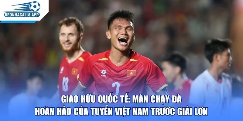 Giao Hữu Quốc Tế: Màn Chạy Đà Hoàn Hảo Của Tuyển Việt Nam Trước Giải Lớn